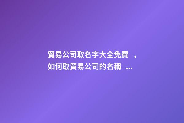 貿易公司取名字大全免費，如何取貿易公司的名稱？-第1張-公司起名-玄機派